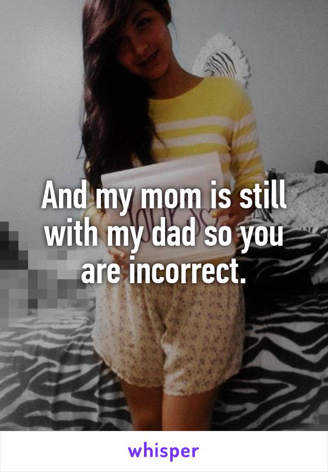 And my mom is still with my dad so you are incorrect.