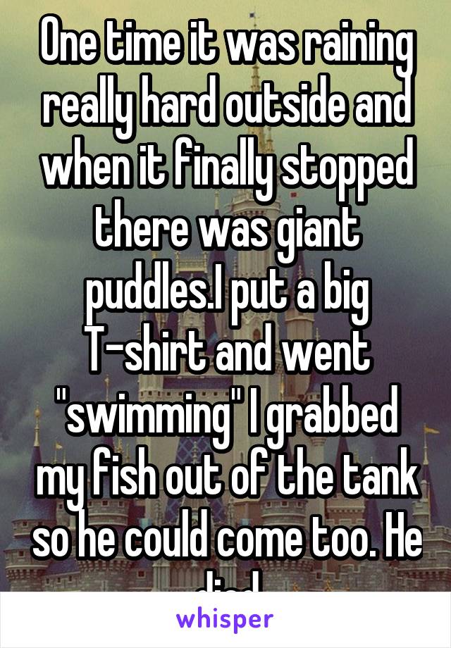 One time it was raining really hard outside and when it finally stopped there was giant puddles.I put a big T-shirt and went "swimming" I grabbed my fish out of the tank so he could come too. He died