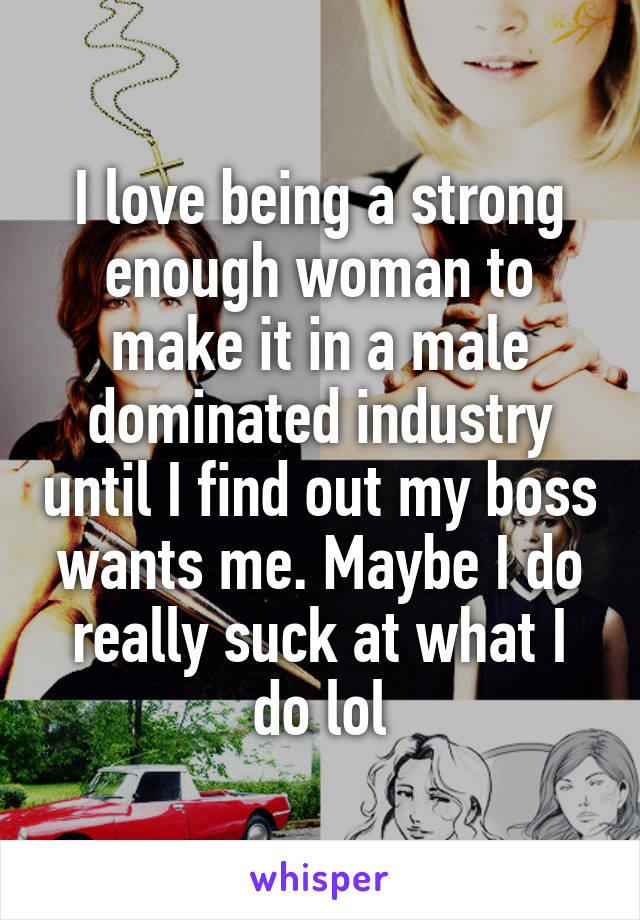 I love being a strong enough woman to make it in a male dominated industry until I find out my boss wants me. Maybe I do really suck at what I do lol