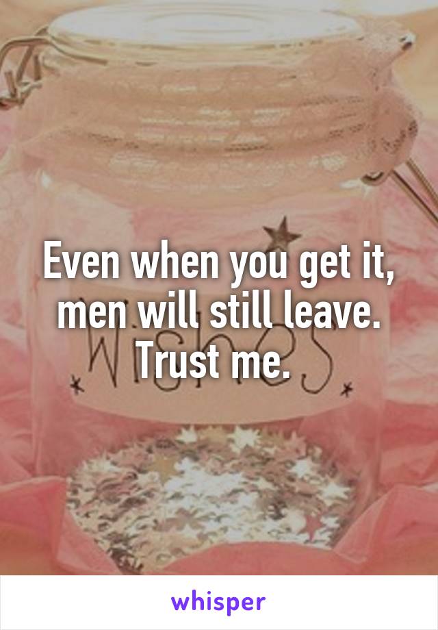 Even when you get it, men will still leave. Trust me. 