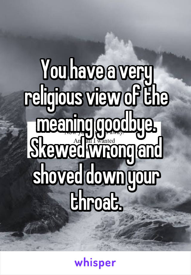 You have a very religious view of the meaning goodbye. Skewed wrong and shoved down your throat.