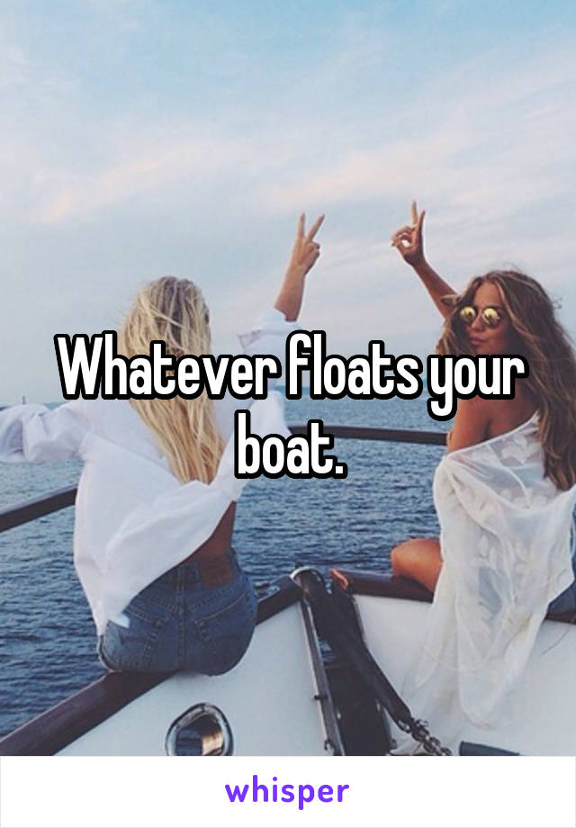 Whatever floats your boat.