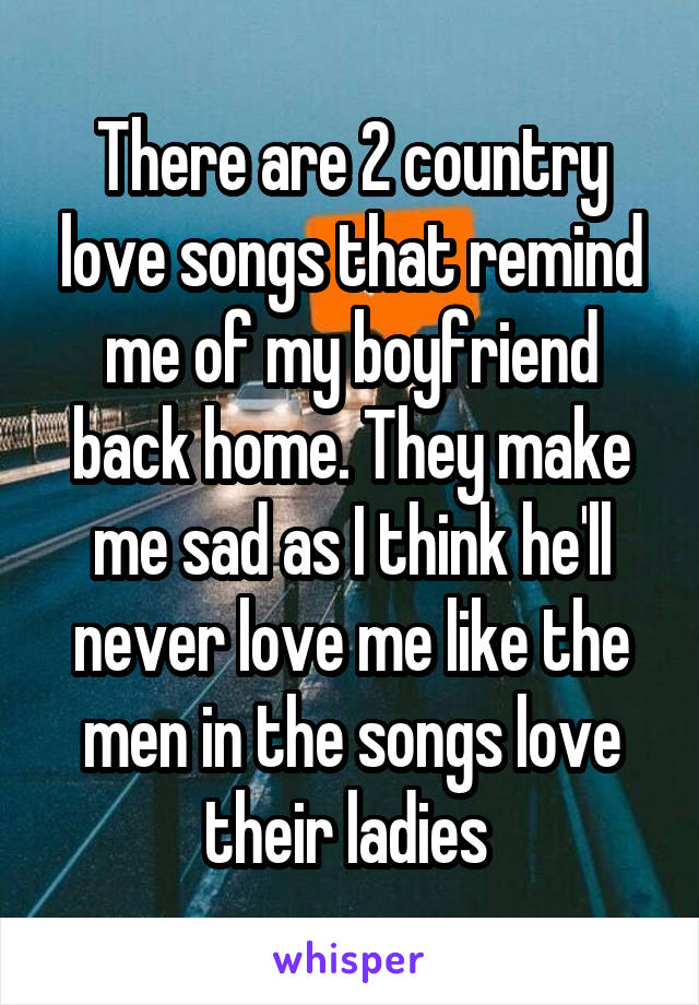There are 2 country love songs that remind me of my boyfriend back home. They make me sad as I think he'll never love me like the men in the songs love their ladies 