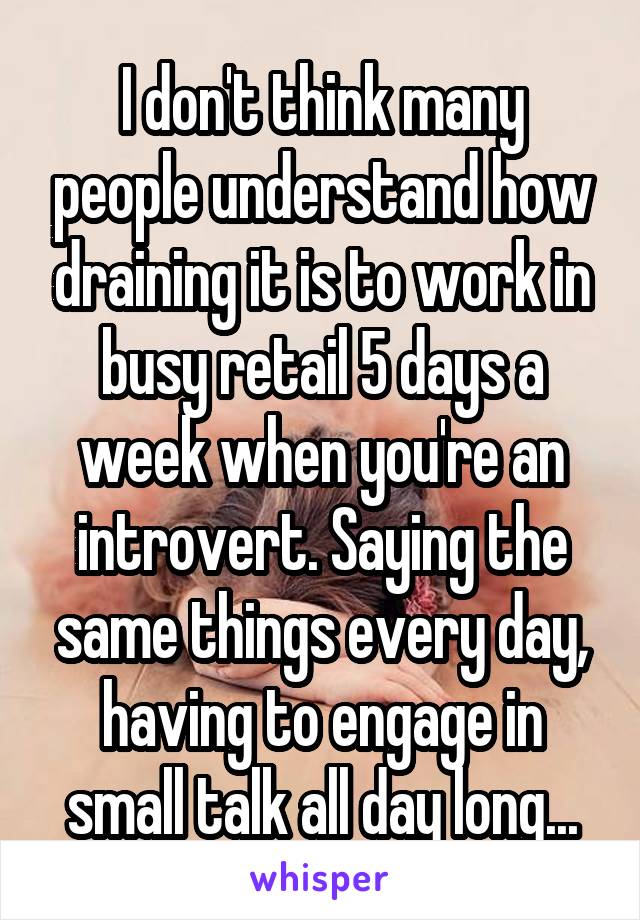 I don't think many people understand how draining it is to work in busy retail 5 days a week when you're an introvert. Saying the same things every day, having to engage in small talk all day long...