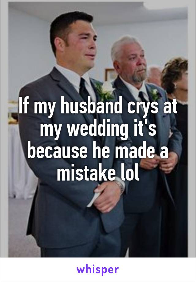 If my husband crys at my wedding it's because he made a mistake lol