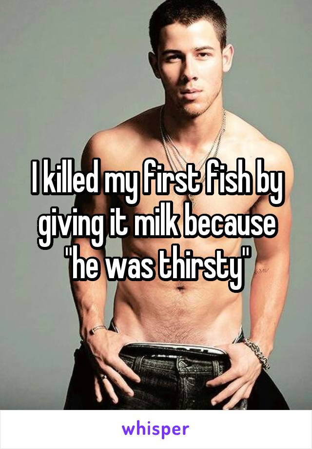I killed my first fish by giving it milk because "he was thirsty"