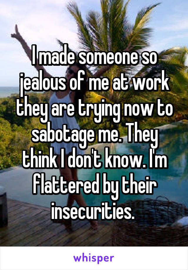 I made someone so jealous of me at work they are trying now to sabotage me. They think I don't know. I'm flattered by their insecurities. 