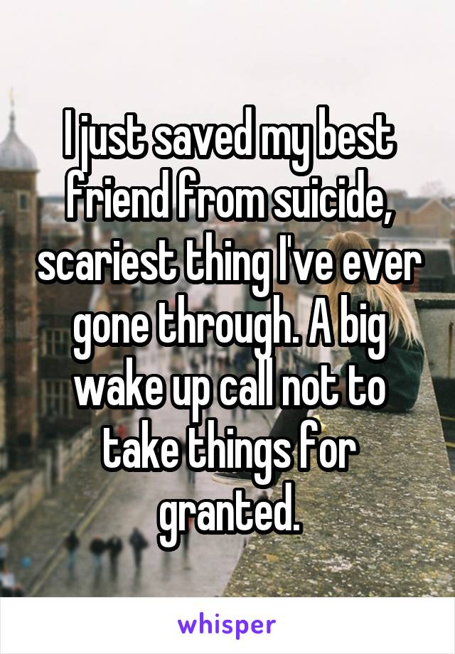 I just saved my best friend from suicide, scariest thing I've ever gone through. A big wake up call not to take things for granted.