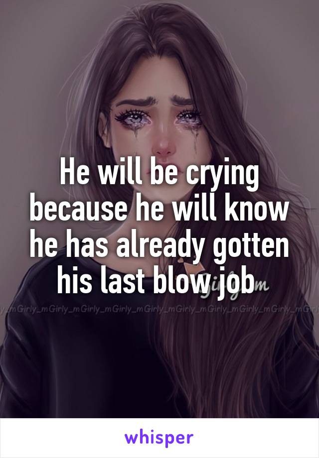 He will be crying because he will know he has already gotten his last blow job 