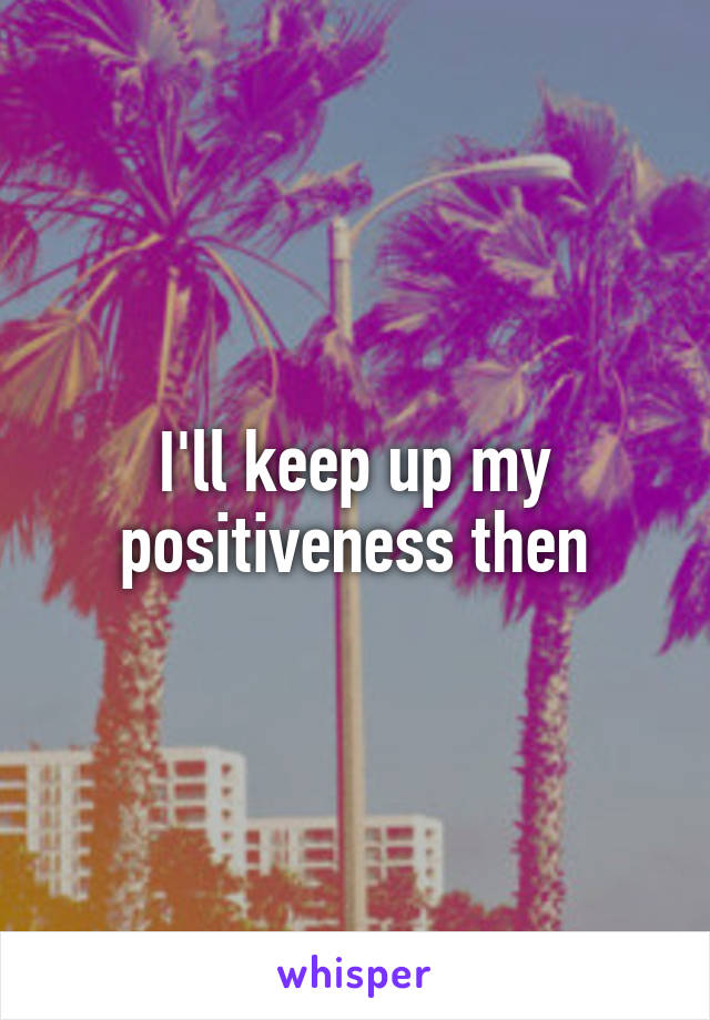 I'll keep up my positiveness then