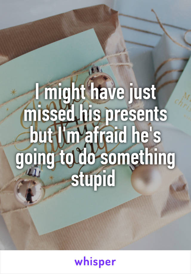 I might have just missed his presents but I'm afraid he's going to do something stupid 