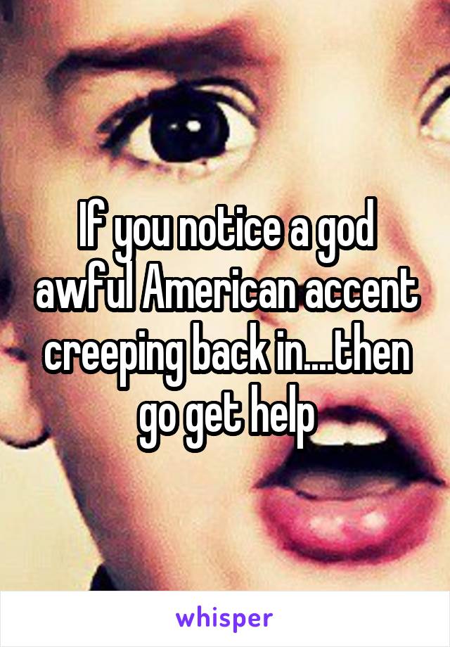 If you notice a god awful American accent creeping back in....then go get help
