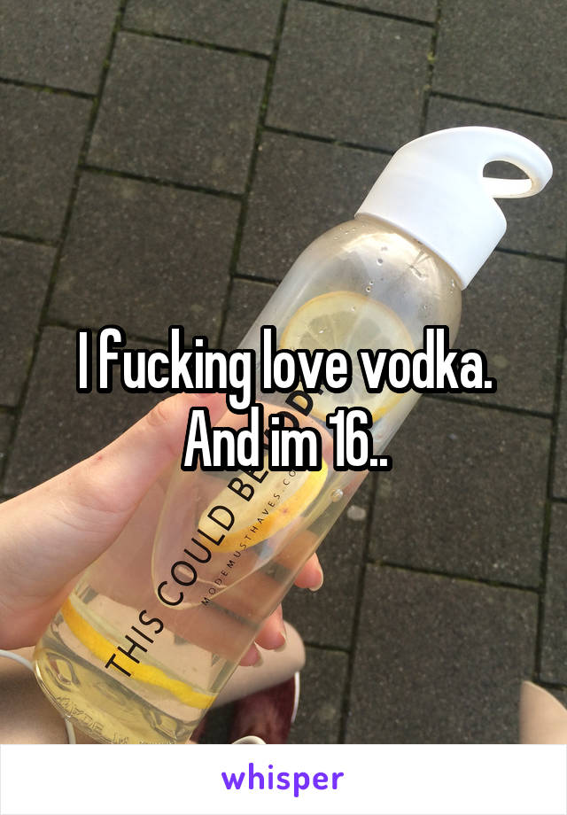 I fucking love vodka. And im 16..