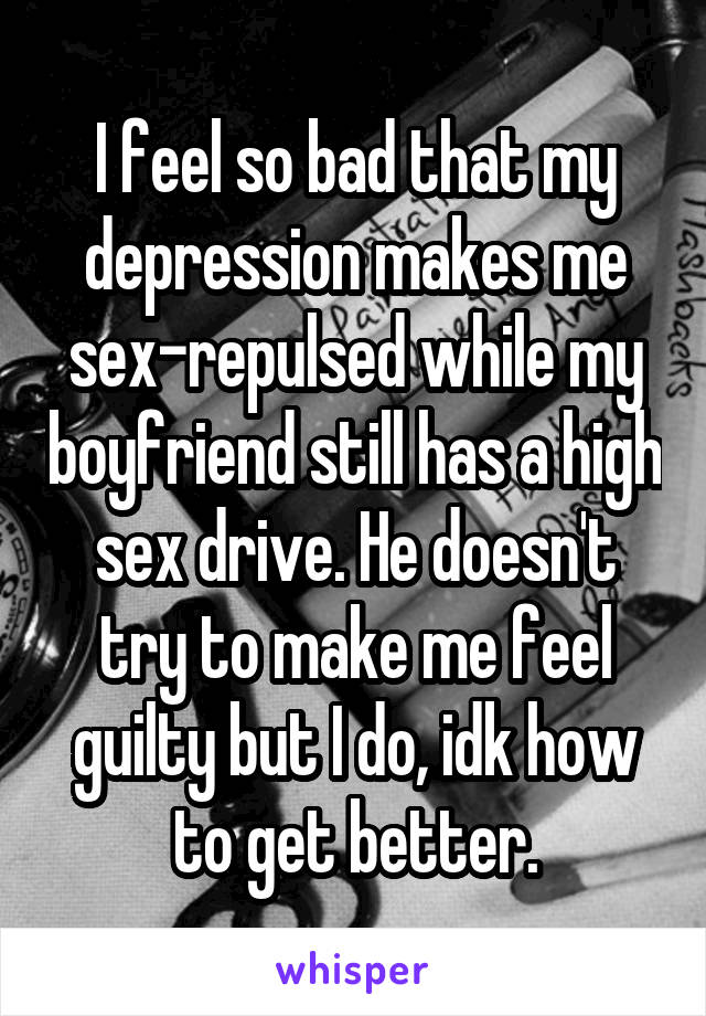 I feel so bad that my depression makes me sex-repulsed while my boyfriend still has a high sex drive. He doesn't try to make me feel guilty but I do, idk how to get better.