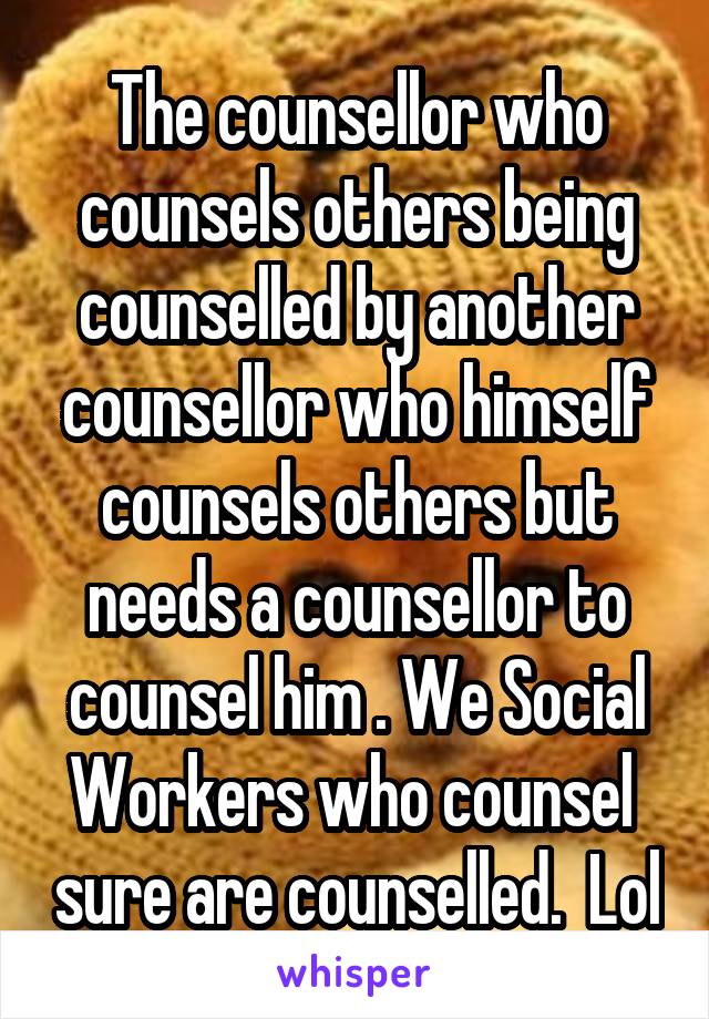 The counsellor who counsels others being counselled by another counsellor who himself counsels others but needs a counsellor to counsel him . We Social Workers who counsel  sure are counselled.  Lol