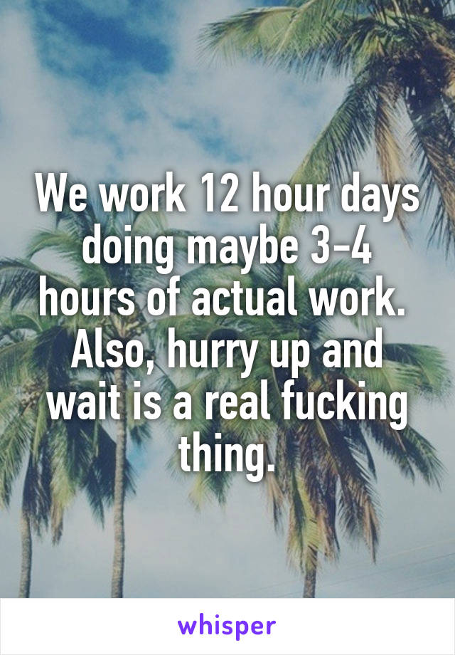 We work 12 hour days doing maybe 3-4 hours of actual work.  Also, hurry up and wait is a real fucking thing.