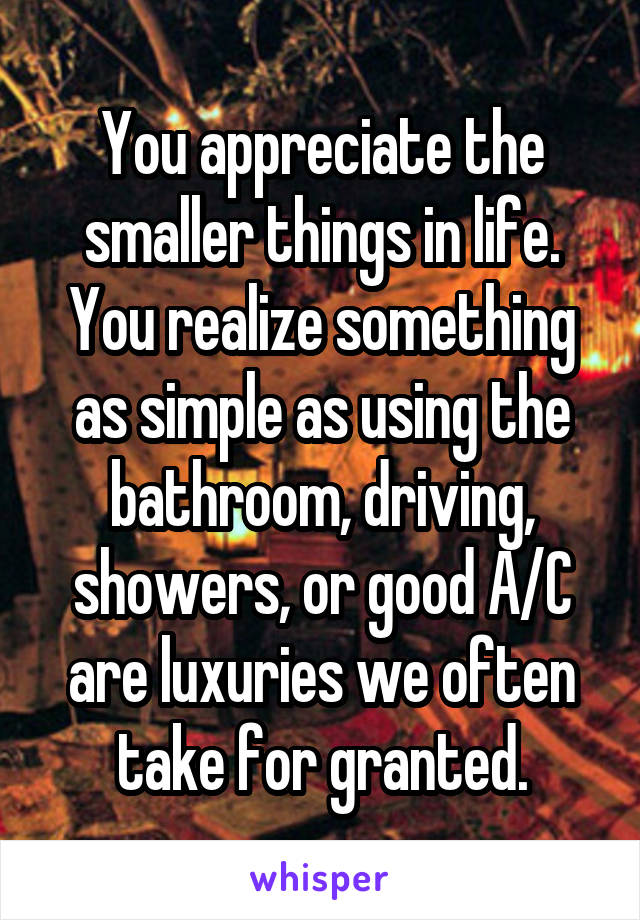 You appreciate the smaller things in life. You realize something as simple as using the bathroom, driving, showers, or good A/C are luxuries we often take for granted.