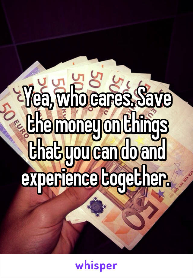 Yea, who cares. Save the money on things that you can do and experience together. 