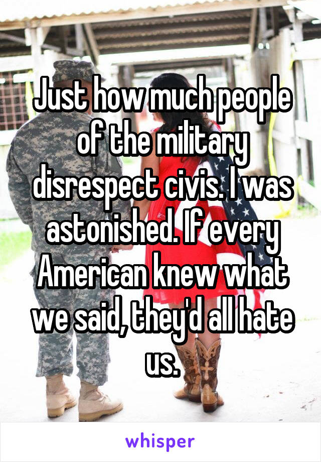Just how much people of the military disrespect civis. I was astonished. If every American knew what we said, they'd all hate us.