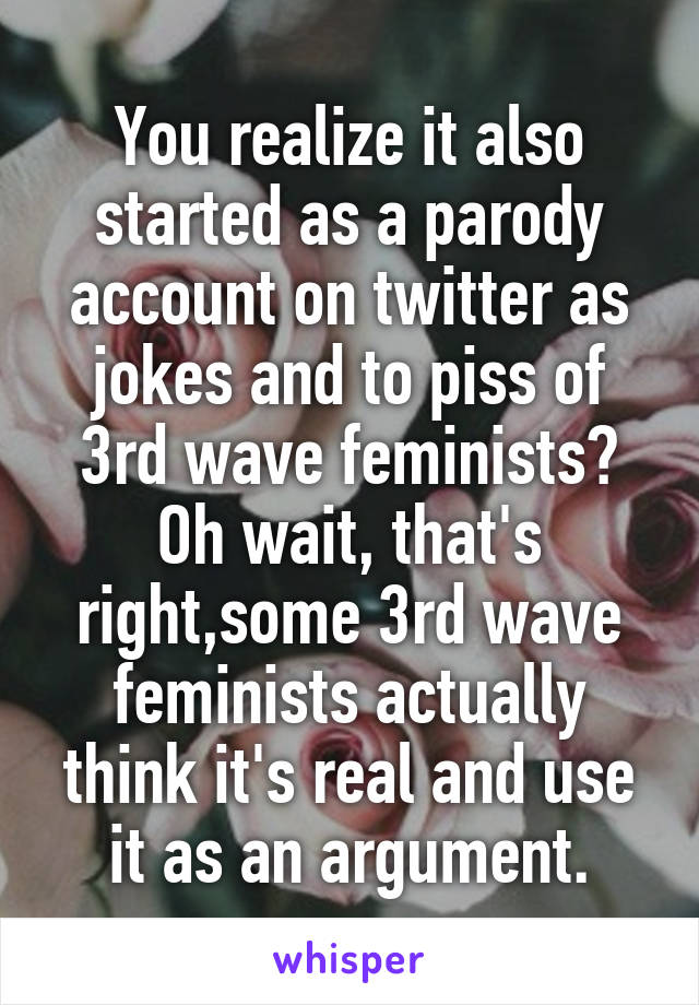 You realize it also started as a parody account on twitter as jokes and to piss of 3rd wave feminists? Oh wait, that's right,some 3rd wave feminists actually think it's real and use it as an argument.
