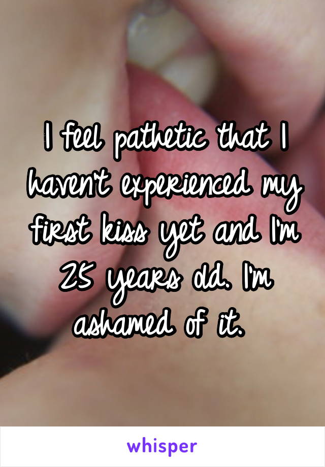 I feel pathetic that I haven't experienced my first kiss yet and I'm 25 years old. I'm ashamed of it. 