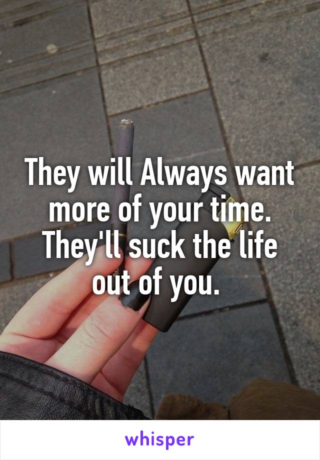 They will Always want more of your time. They'll suck the life out of you. 