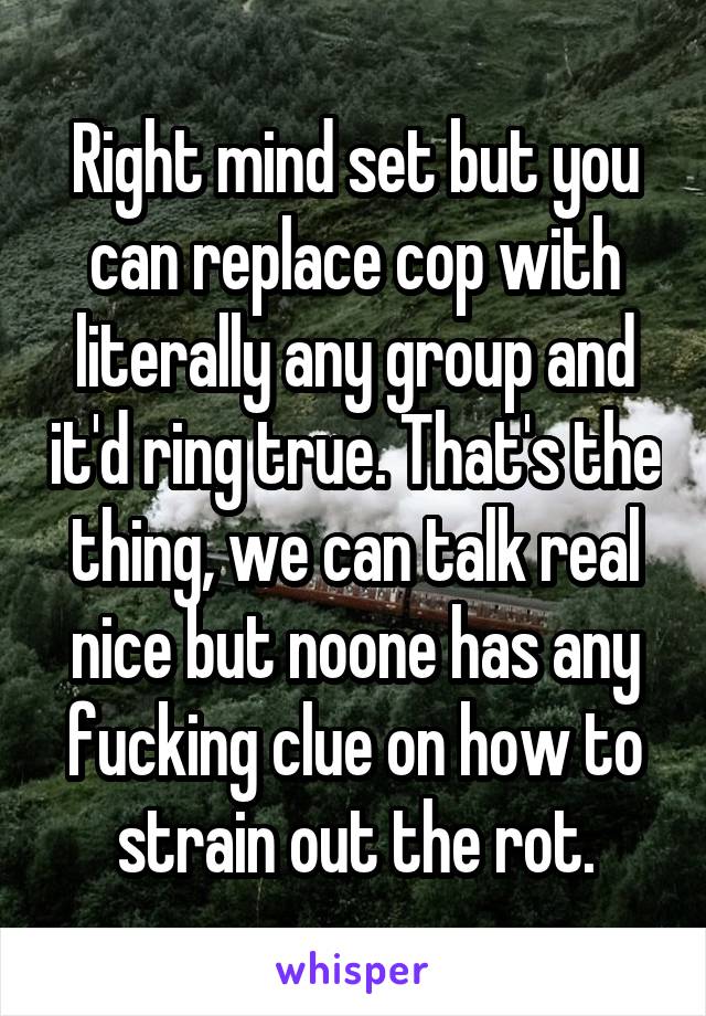 Right mind set but you can replace cop with literally any group and it'd ring true. That's the thing, we can talk real nice but noone has any fucking clue on how to strain out the rot.