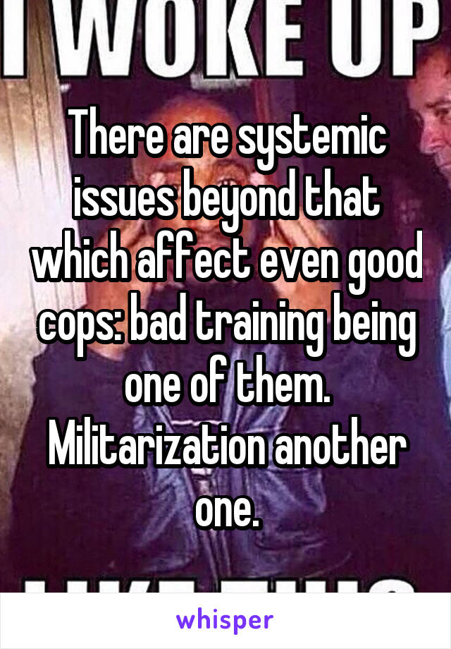 There are systemic issues beyond that which affect even good cops: bad training being one of them. Militarization another one.