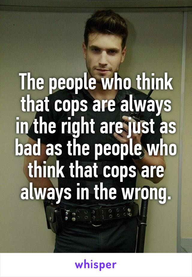 The people who think that cops are always in the right are just as bad as the people who think that cops are always in the wrong.