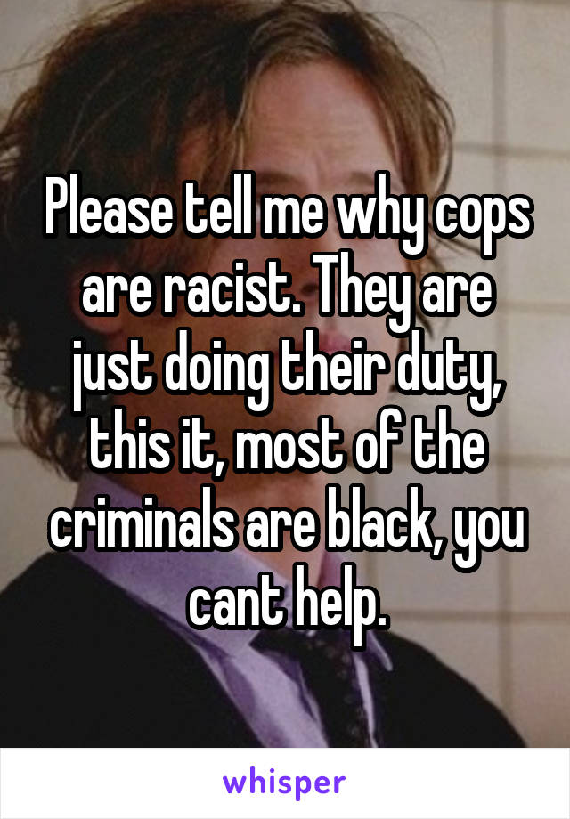 Please tell me why cops are racist. They are just doing their duty, this it, most of the criminals are black, you cant help.