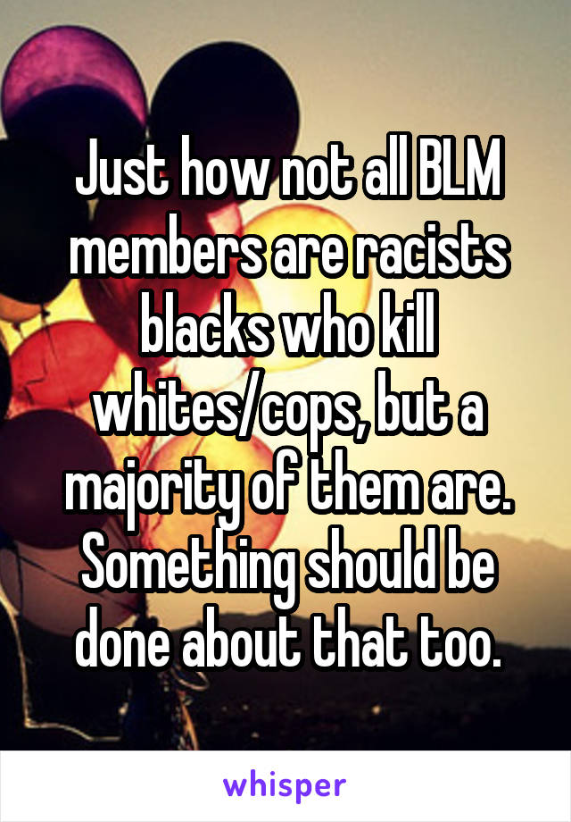 Just how not all BLM members are racists blacks who kill whites/cops, but a majority of them are. Something should be done about that too.