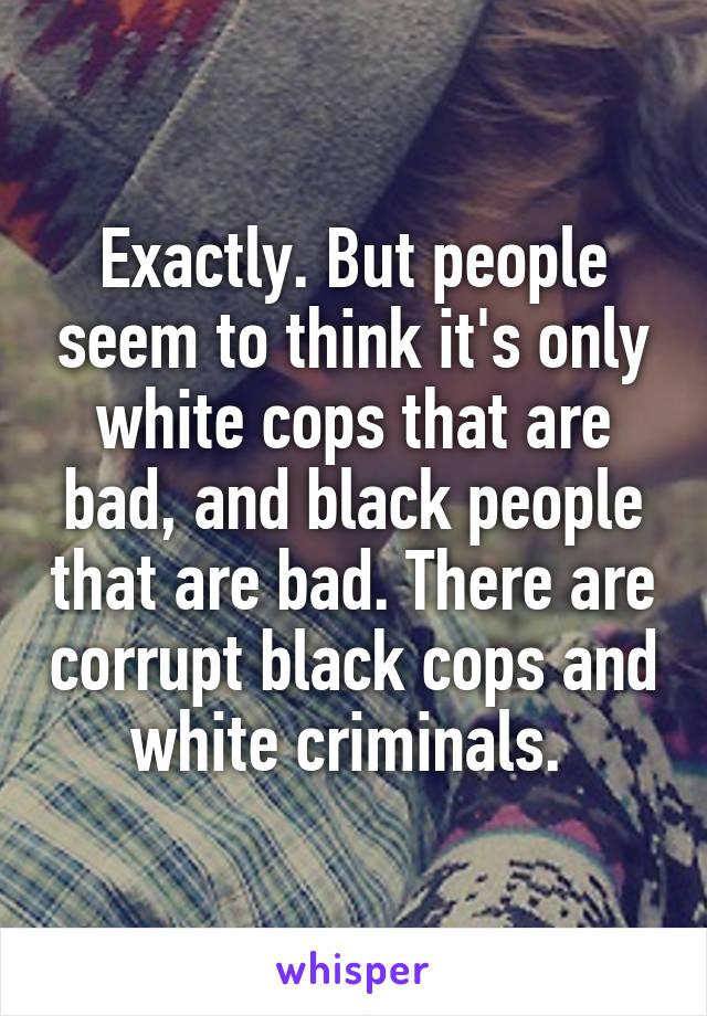 Exactly. But people seem to think it's only white cops that are bad, and black people that are bad. There are corrupt black cops and white criminals. 