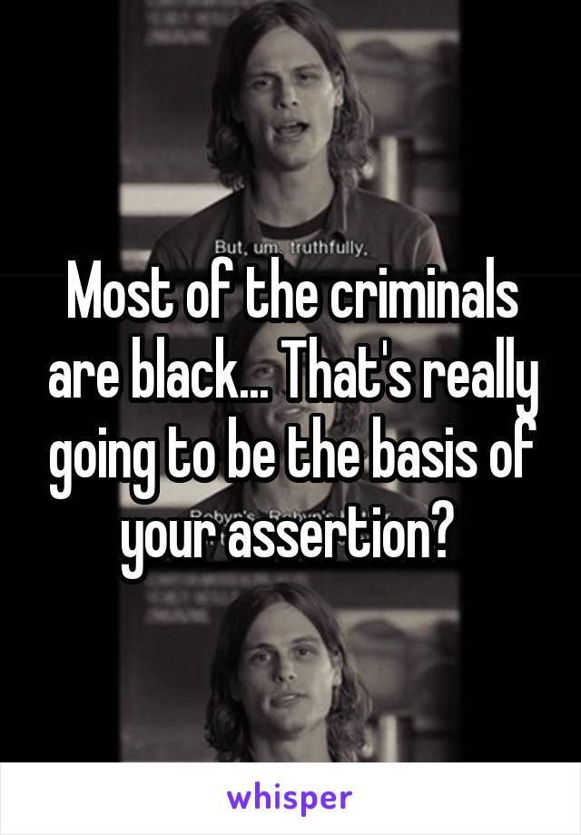 Most of the criminals are black... That's really going to be the basis of your assertion? 