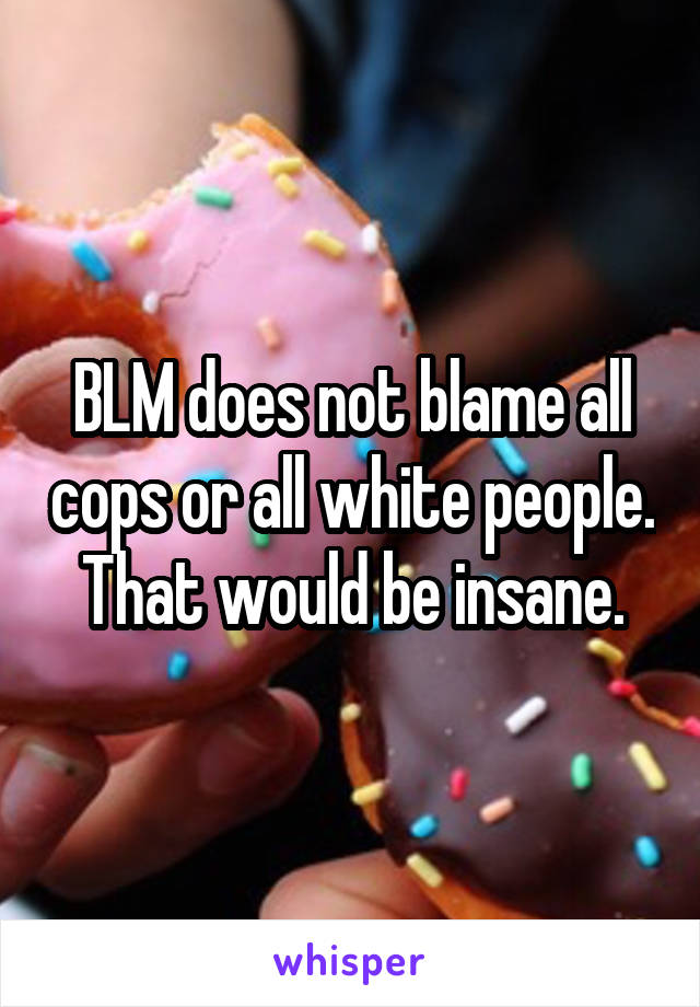 BLM does not blame all cops or all white people. That would be insane.