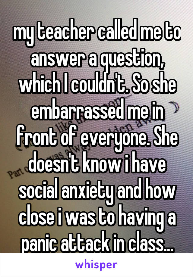 my teacher called me to answer a question, which I couldn't. So she embarrassed me in front of everyone. She doesn't know i have social anxiety and how close i was to having a panic attack in class...