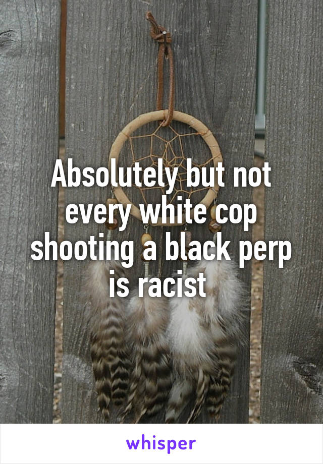 Absolutely but not every white cop shooting a black perp is racist 