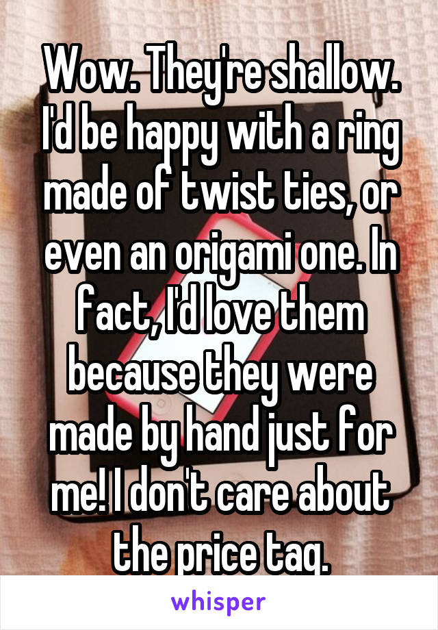 Wow. They're shallow. I'd be happy with a ring made of twist ties, or even an origami one. In fact, I'd love them because they were made by hand just for me! I don't care about the price tag.