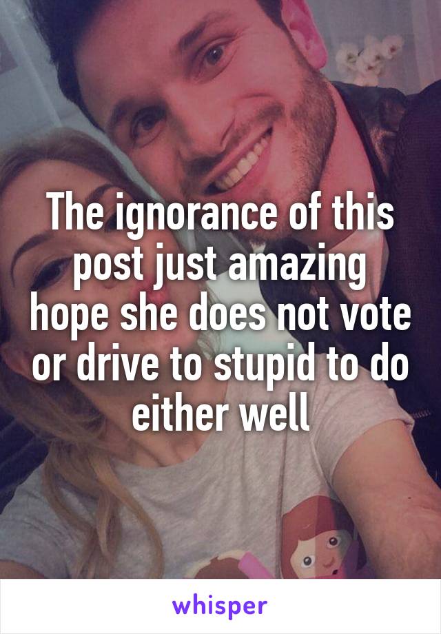 The ignorance of this post just amazing hope she does not vote or drive to stupid to do either well