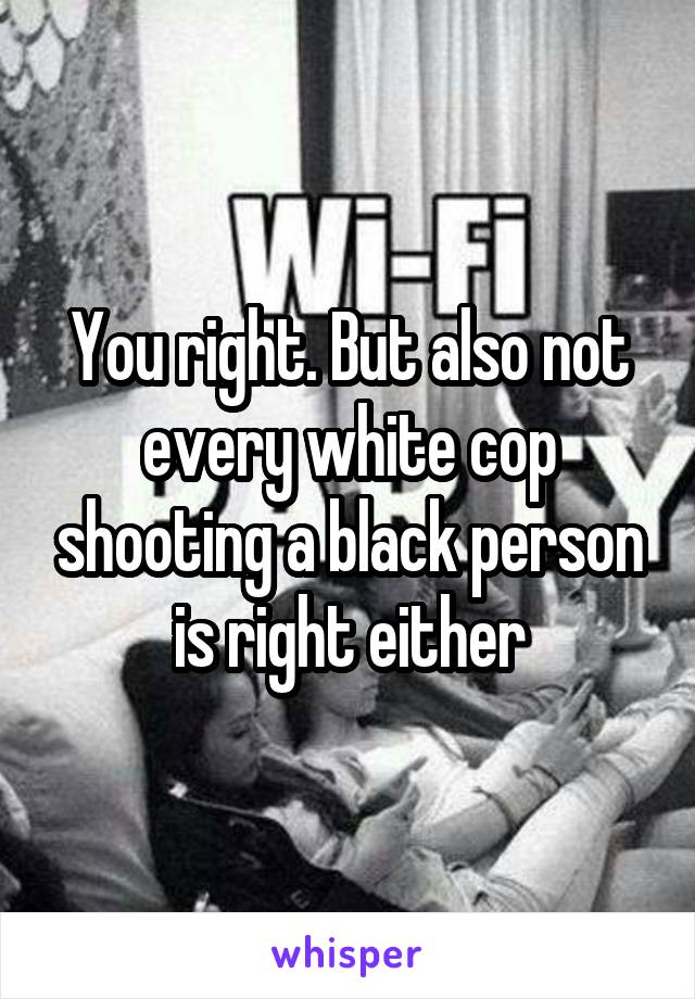 You right. But also not every white cop shooting a black person is right either