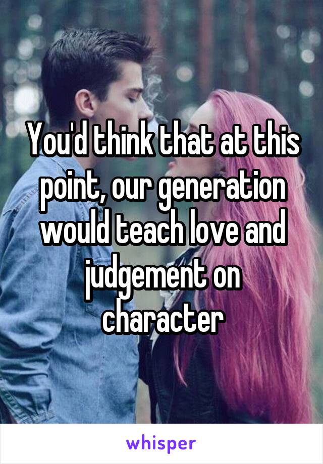 You'd think that at this point, our generation would teach love and judgement on character