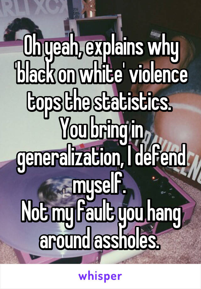 Oh yeah, explains why 'black on white' violence tops the statistics. 
You bring in generalization, I defend myself. 
Not my fault you hang around assholes. 