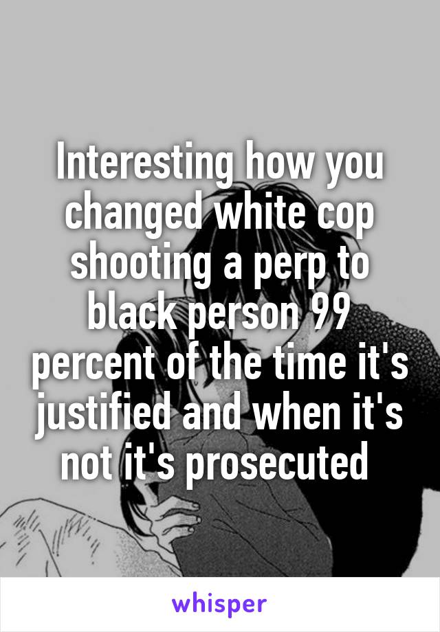 Interesting how you changed white cop shooting a perp to black person 99 percent of the time it's justified and when it's not it's prosecuted 