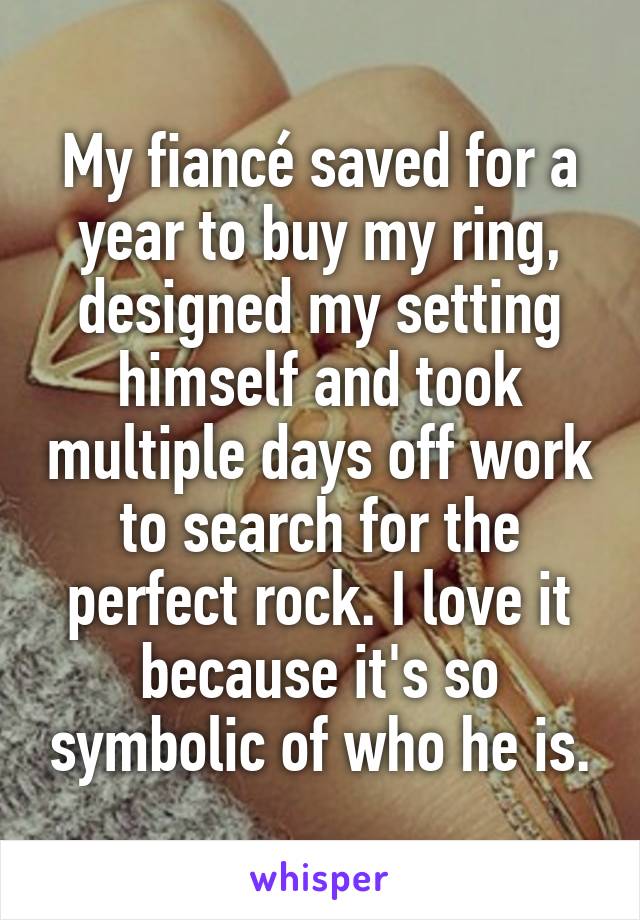 My fiancé saved for a year to buy my ring, designed my setting himself and took multiple days off work to search for the perfect rock. I love it because it's so symbolic of who he is.