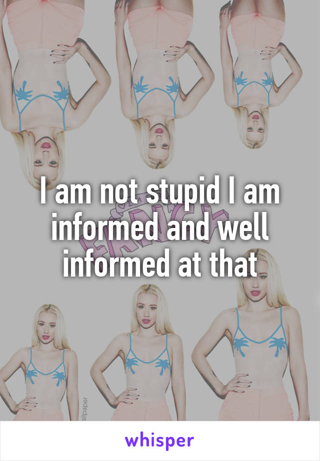 I am not stupid I am informed and well informed at that