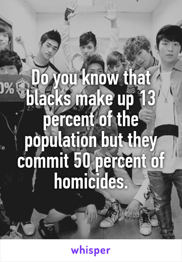 Do you know that blacks make up 13 percent of the population but they commit 50 percent of homicides.