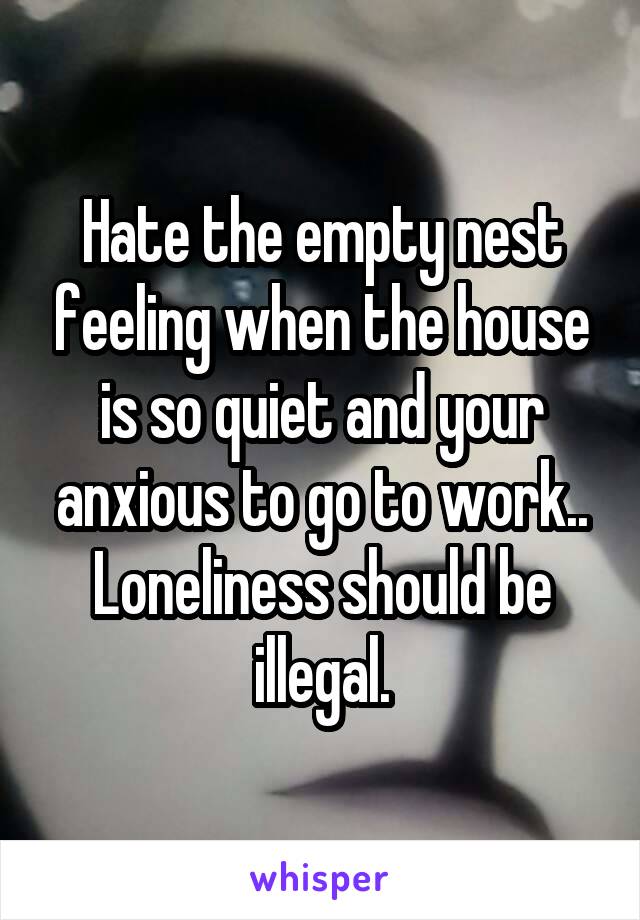 Hate the empty nest feeling when the house is so quiet and your anxious to go to work.. Loneliness should be illegal.
