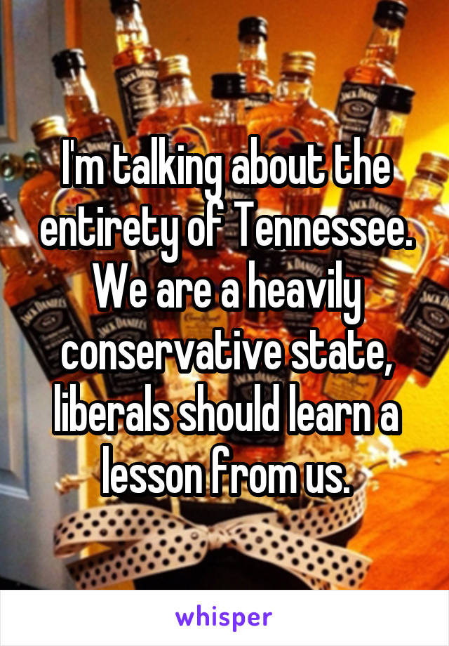 I'm talking about the entirety of Tennessee. We are a heavily conservative state, liberals should learn a lesson from us.