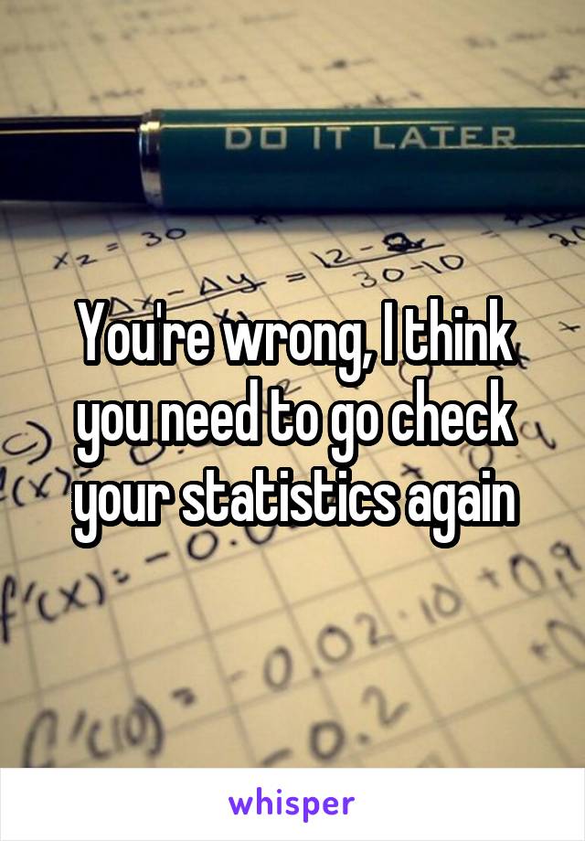 You're wrong, I think you need to go check your statistics again