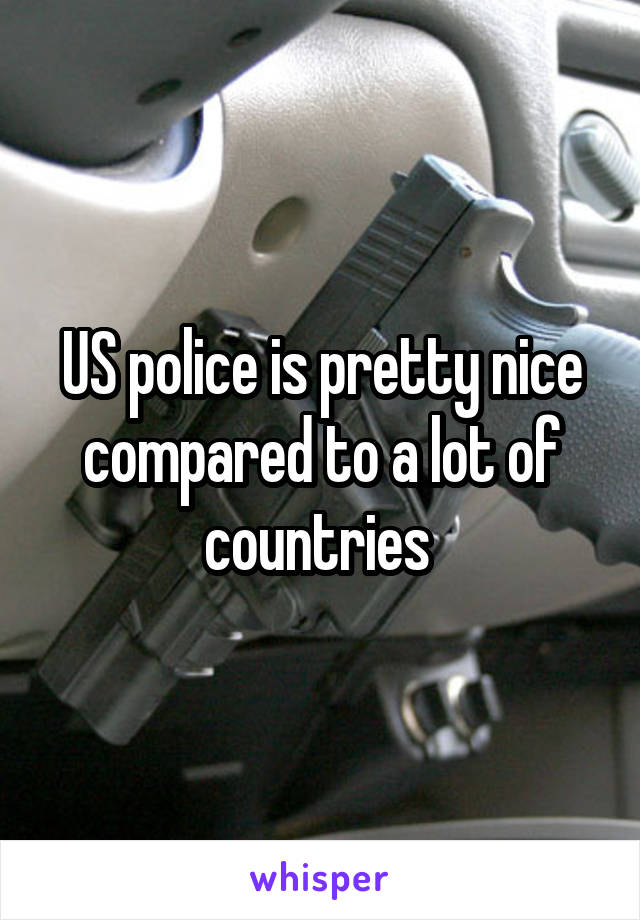 US police is pretty nice compared to a lot of countries 