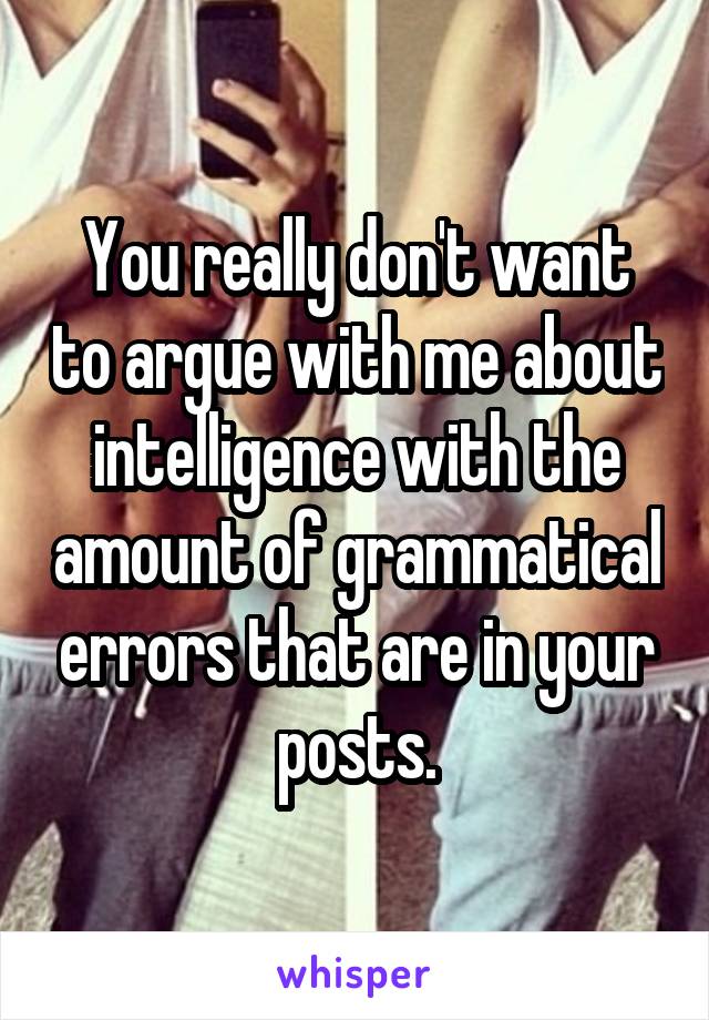 You really don't want to argue with me about intelligence with the amount of grammatical errors that are in your posts.